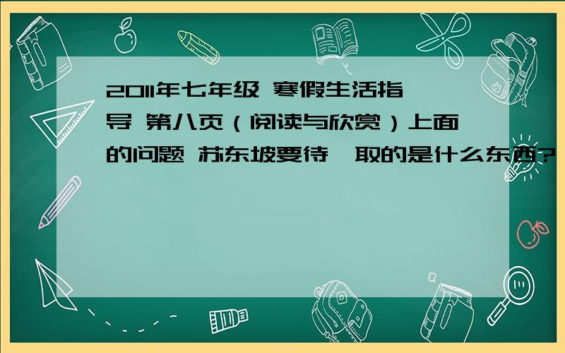 2011年七年级 寒假生活指导 第八页（阅读与欣赏）上面的问题 苏东坡要待婢取的是什么东西?