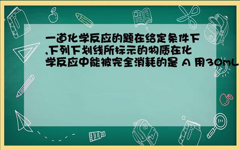 一道化学反应的题在给定条件下,下列下划线所标示的物质在化学反应中能被完全消耗的是 A 用30mL 12mol/L 浓盐酸 与8.7g二氧化锰共热制取氯气 B 标准状况,将2.7g 铝片 投入到20mL18mol/L的硫酸中 C