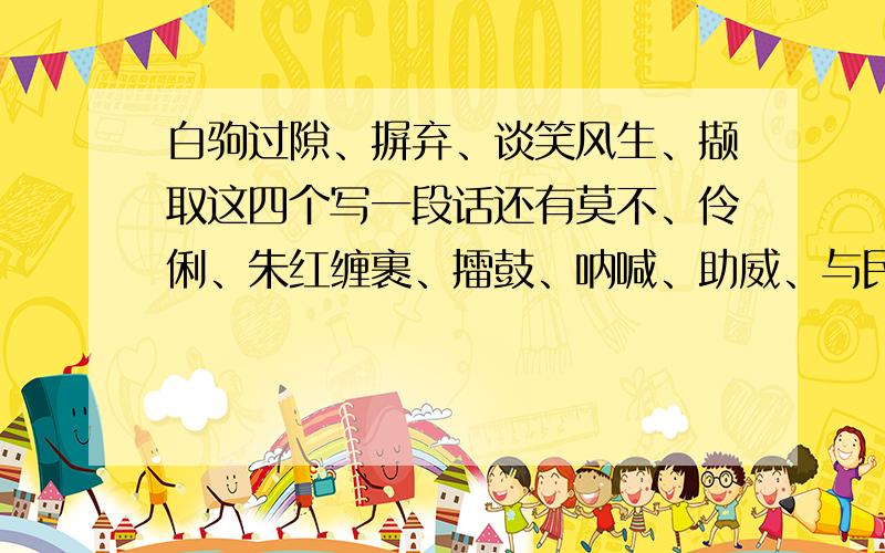 白驹过隙、摒弃、谈笑风生、撷取这四个写一段话还有莫不、伶俐、朱红缠裹、擂鼓、呐喊、助威、与民同乐颈脖、泅水任意选4个写一段话,明天就要交了……