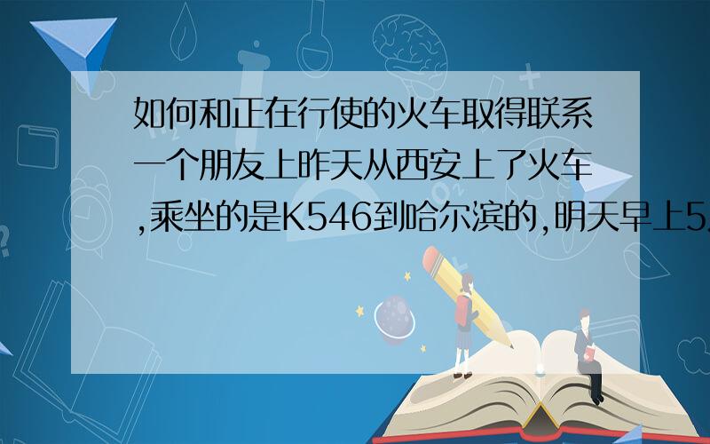 如何和正在行使的火车取得联系一个朋友上昨天从西安上了火车,乘坐的是K546到哈尔滨的,明天早上5点多就应该到了.昨天手机还可以打通,今天打就一直是“已关机.”(估计已经被偷了.).但是