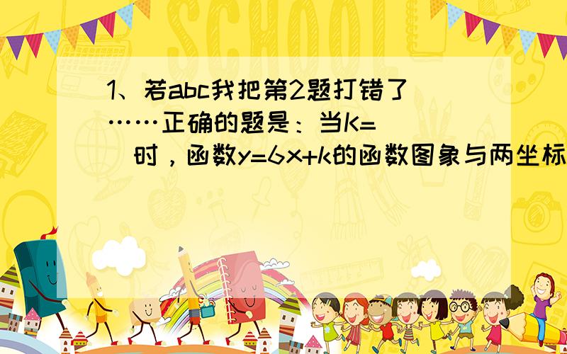 1、若abc我把第2题打错了……正确的题是：当K=____时，函数y=6x+k的函数图象与两坐标轴围成的三角形面积等于12.对不起对不起>