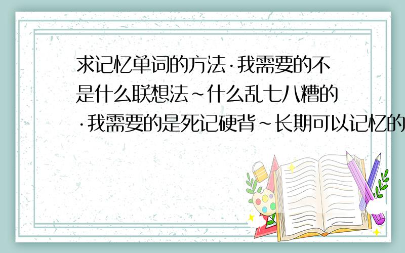 求记忆单词的方法·我需要的不是什么联想法~什么乱七八糟的·我需要的是死记硬背~长期可以记忆的东西~