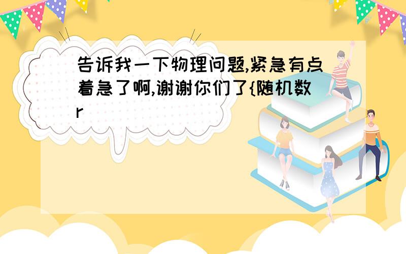 告诉我一下物理问题,紧急有点着急了啊,谢谢你们了{随机数r