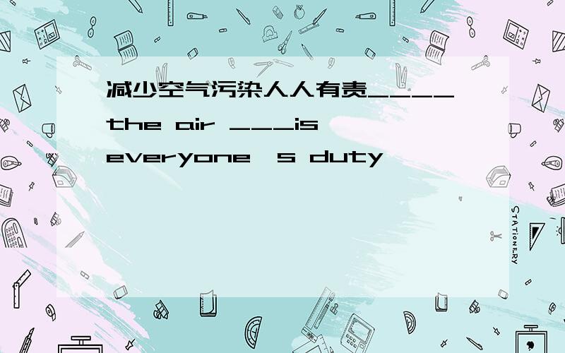 减少空气污染人人有责____the air ___is everyone's duty