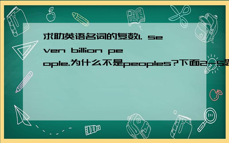 求助英语名词的复数1. seven billion people.为什么不是peoples?下面2-5题,A是我选的错误答案,B是正确答案,我想要知道为什么错?错在哪里?2. you can easily get __ on the Internet. A. many useful infromations  B. much