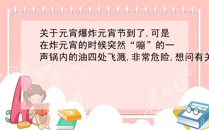 关于元宵爆炸元宵节到了,可是在炸元宵的时候突然“嘣”的一声锅内的油四处飞溅,非常危险,想问有关这方面经验的朋友,怎样能防止这样的情况发生,