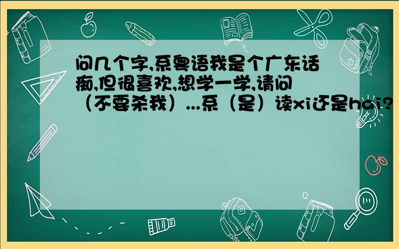 问几个字,系粤语我是个广东话痴,但很喜欢,想学一学,请问（不要杀我）...系（是）读xi还是hai?“咩”和“乜”发音一样吗?读几声?有何区别呢?唔（不）读wu还是en?嘢（东西）读几声?