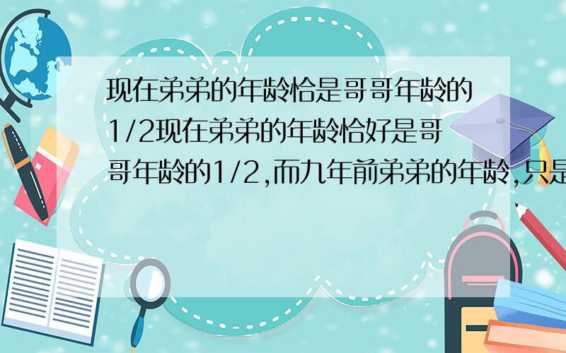 现在弟弟的年龄恰是哥哥年龄的1/2现在弟弟的年龄恰好是哥哥年龄的1/2,而九年前弟弟的年龄,只是哥哥年龄的1/5,则哥哥现在的年龄是多少岁?