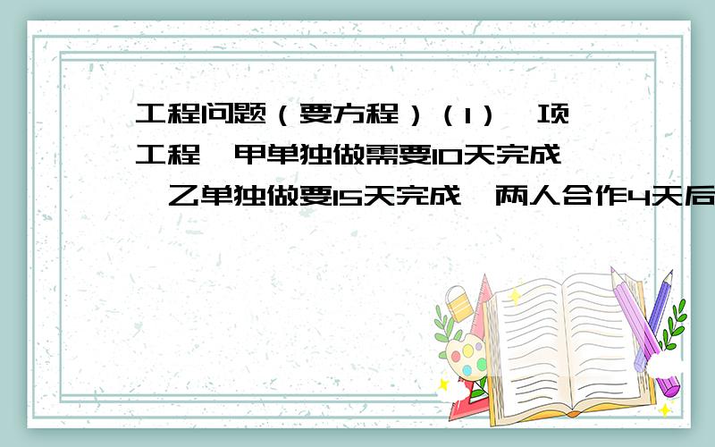 工程问题（要方程）（1）一项工程,甲单独做需要10天完成,乙单独做要15天完成,两人合作4天后,剩下的部分给乙单独做,需要几天完成?（2）一项工程,甲单独做要20天完成,乙单独做要10天完成,