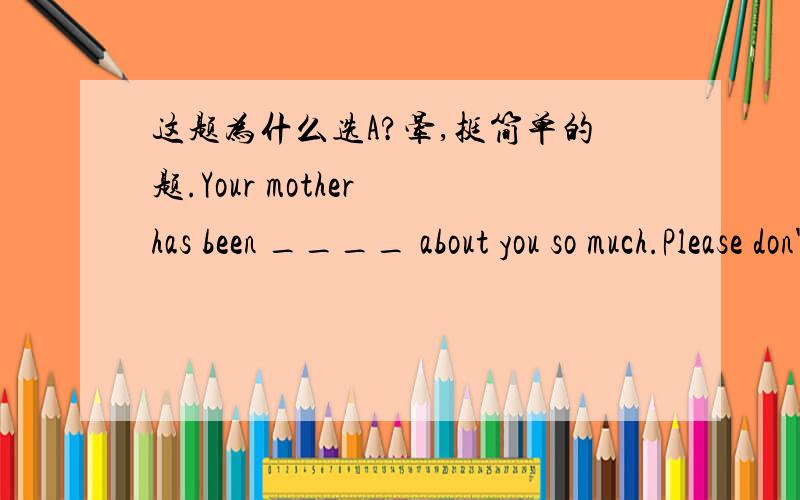 这题为什么选A?晕,挺简单的题.Your mother has been ____ about you so much.Please don't worry her any more.[a]worried[b]worrya不是现在完成时被动语态么?你的妈妈被担心你很多?好像说不通啊?