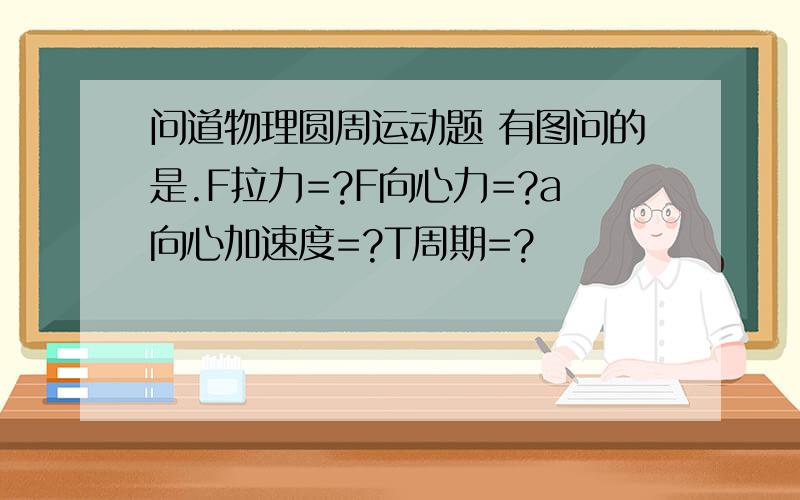 问道物理圆周运动题 有图问的是.F拉力=?F向心力=?a向心加速度=?T周期=?