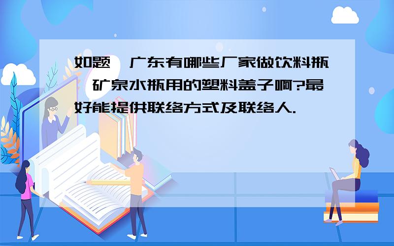 如题,广东有哪些厂家做饮料瓶,矿泉水瓶用的塑料盖子啊?最好能提供联络方式及联络人.