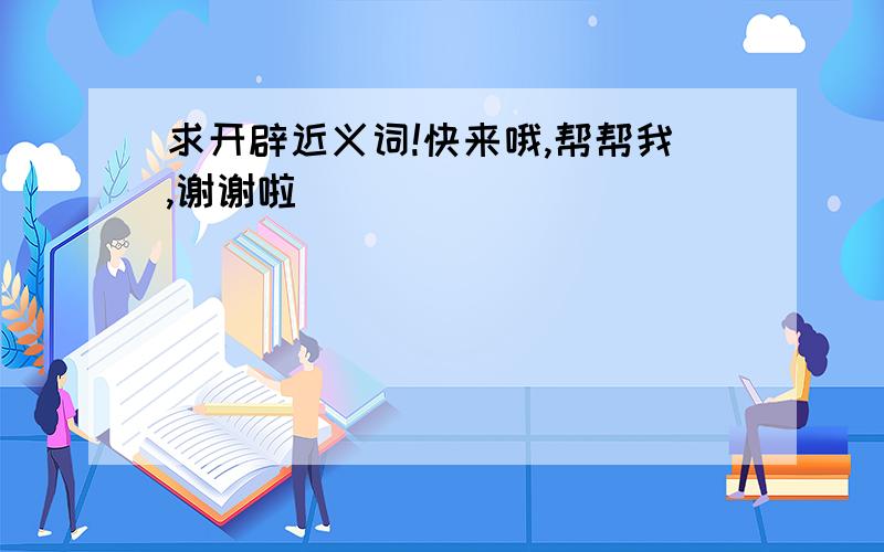 求开辟近义词!快来哦,帮帮我,谢谢啦