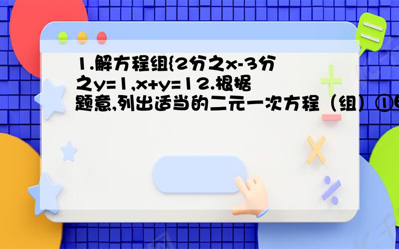 1.解方程组{2分之x-3分之y=1,x+y=12.根据题意,列出适当的二元一次方程（组）①甲数的一半与乙数的差是1②某建筑工地派36人去挖土和运土,如果平均每人在一个工作日内挖土6立方米或运土3立方