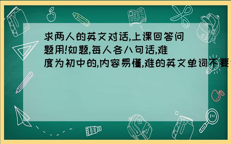 求两人的英文对话,上课回答问题用!如题,每人各八句话,难度为初中的,内容易懂,难的英文单词不要太多,