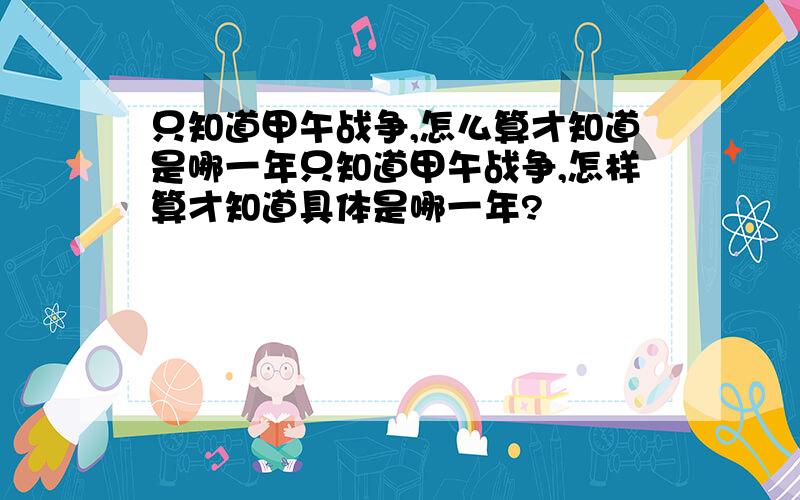 只知道甲午战争,怎么算才知道是哪一年只知道甲午战争,怎样算才知道具体是哪一年?