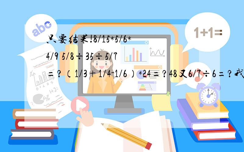 只要结果!8/15*5/6*4/9 5/8÷35÷5/7=?（1/3+1/4-1/6）*24=?48又6/7÷6=?我的答案都算出来了！都是对下嘛！