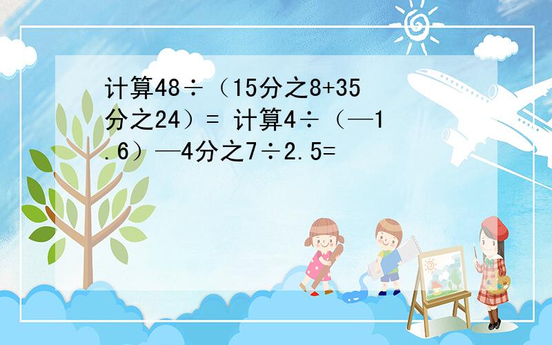 计算48÷（15分之8+35分之24）= 计算4÷（—1.6）—4分之7÷2.5=