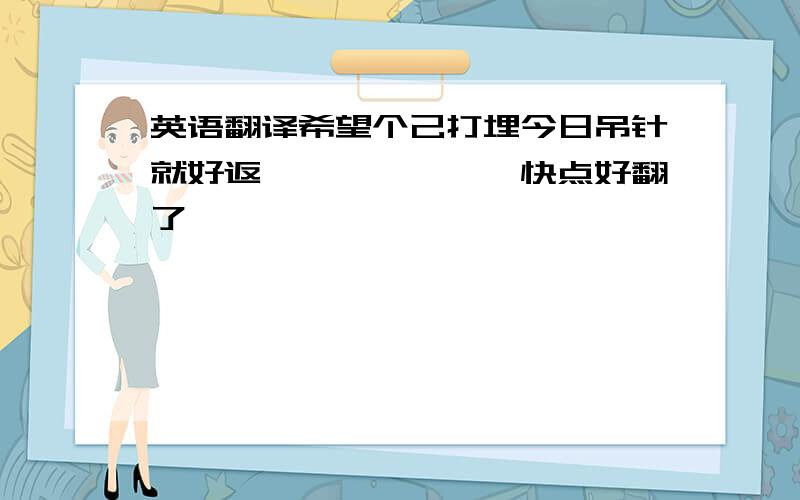 英语翻译希望个己打埋今日吊针就好返咯、、、、、、快点好翻了、、、、