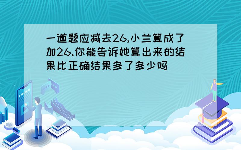 一道题应减去26,小兰算成了加26.你能告诉她算出来的结果比正确结果多了多少吗