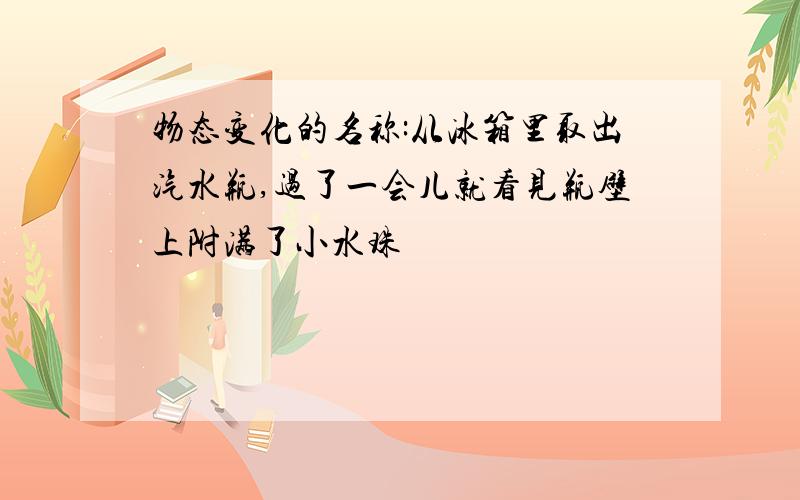 物态变化的名称:从冰箱里取出汽水瓶,过了一会儿就看见瓶壁上附满了小水珠