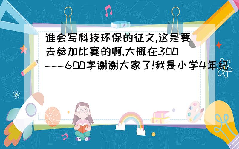 谁会写科技环保的征文,这是要去参加比赛的啊,大概在300---600字谢谢大家了!我是小学4年纪