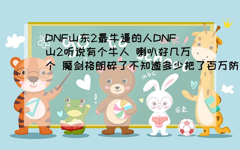 DNF山东2最牛逼的人DNF山2听说有个牛人 喇叭好几万个 魔剑格朗碎了不知道多少把了百万防御好几套 我们山4就没这么牛逼的 我想去见识见识!