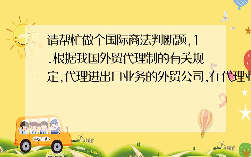 请帮忙做个国际商法判断题,1.根据我国外贸代理制的有关规定,代理进出口业务的外贸公司,在代理业务中不得以外贸公司自己的名义与外商订立合同.( )2、在中国,有限责任公司是一种法人组