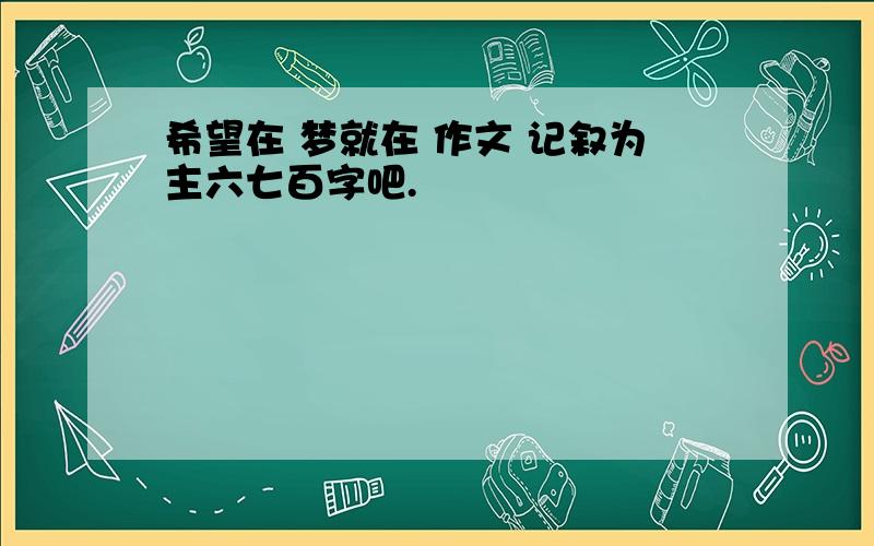 希望在 梦就在 作文 记叙为主六七百字吧.