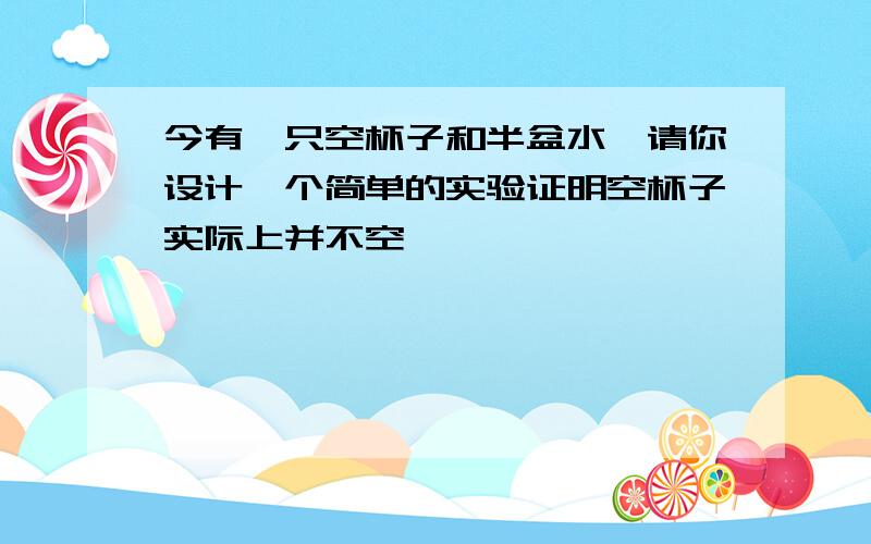 今有一只空杯子和半盆水,请你设计一个简单的实验证明空杯子实际上并不空