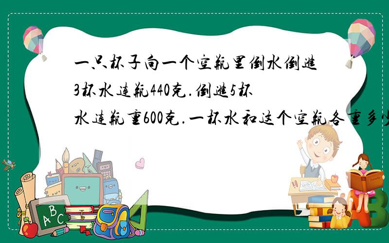 一只杯子向一个空瓶里倒水倒进3杯水连瓶440克.倒进5杯水连瓶重600克.一杯水和这个空瓶各重多少?