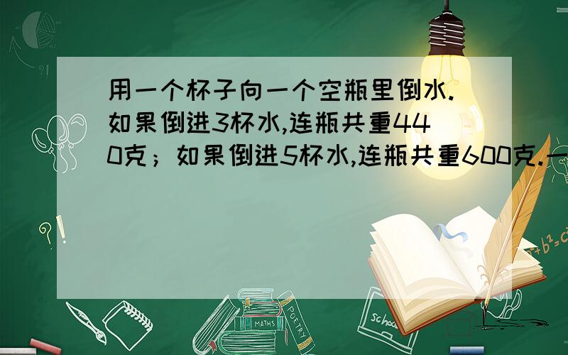 用一个杯子向一个空瓶里倒水.如果倒进3杯水,连瓶共重440克；如果倒进5杯水,连瓶共重600克.一杯水和一个空瓶各重多少克?