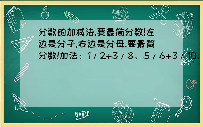 分数的加减法,要最简分数!左边是分子,右边是分母.要最简分数!加法：1/2+3/8、5/6+3/10、5/9+2/3、1/4+6/7、减法：1/2-3/8、5/6-3/10、2/3-4/9、4/5-5/8