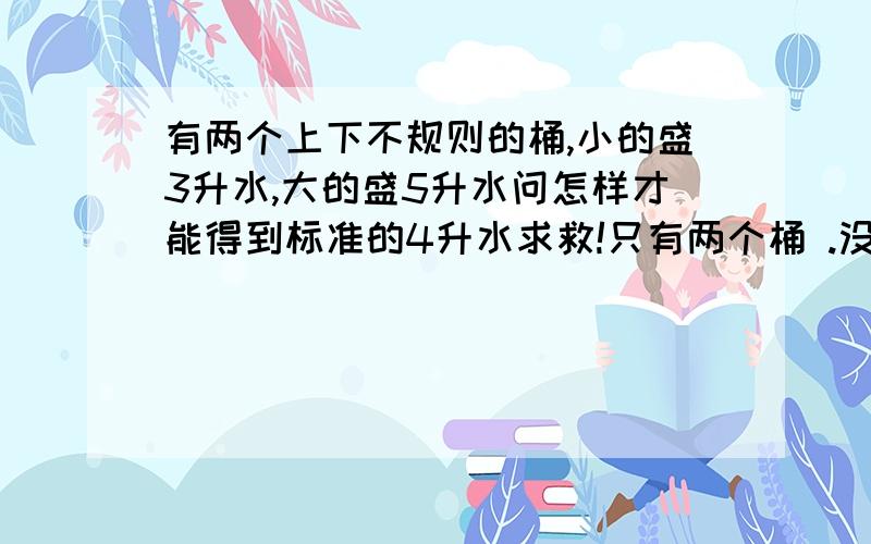 有两个上下不规则的桶,小的盛3升水,大的盛5升水问怎样才能得到标准的4升水求救!只有两个桶 .没有其他可利用.（一定是三个方法）