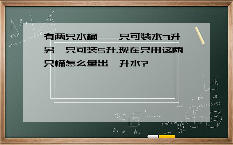 有两只水桶,一只可装水7升,另一只可装5升.现在只用这两只桶怎么量出一升水?