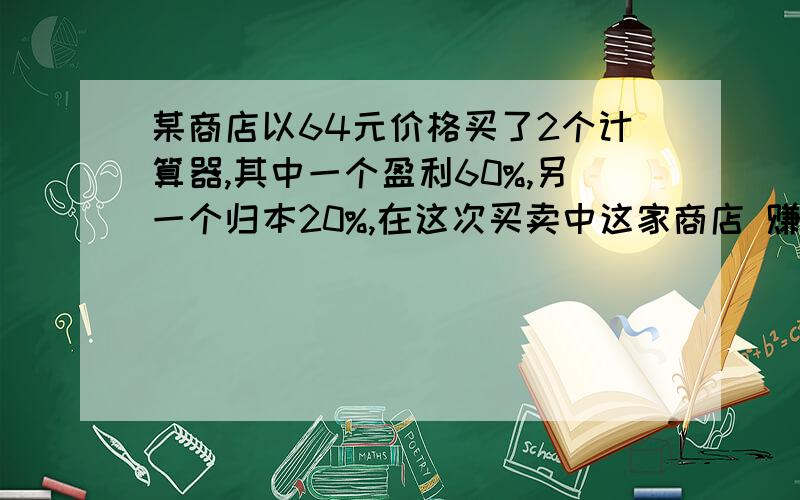 某商店以64元价格买了2个计算器,其中一个盈利60%,另一个归本20%,在这次买卖中这家商店 赚了或赔了多少或不赔不赚