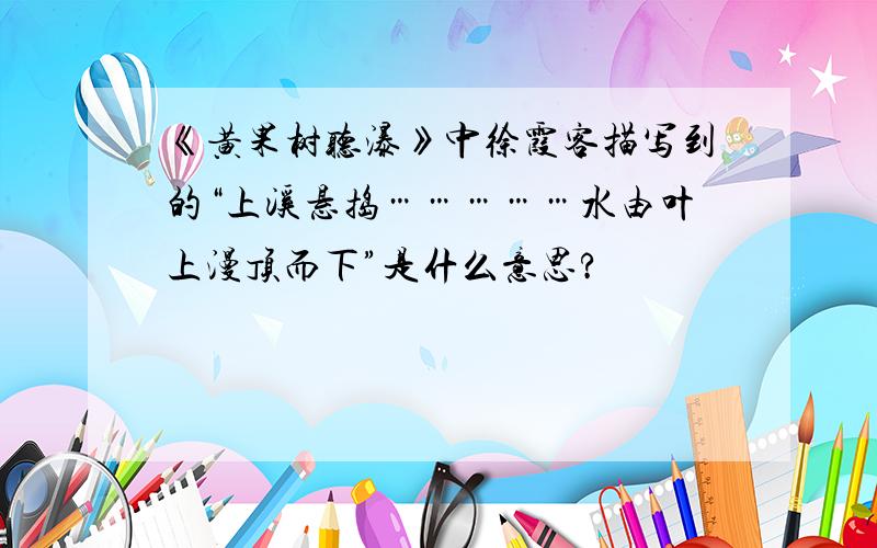 《黄果树听瀑》中徐霞客描写到的“上溪悬捣……………水由叶上漫顶而下”是什么意思?