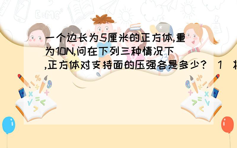 一个边长为5厘米的正方体,重为10N,问在下列三种情况下,正方体对支持面的压强各是多少?（1）将它放在面积为50平方厘米的水平桌面的中心上.（2）将它放在面积为20平方厘米的水平桌面的中