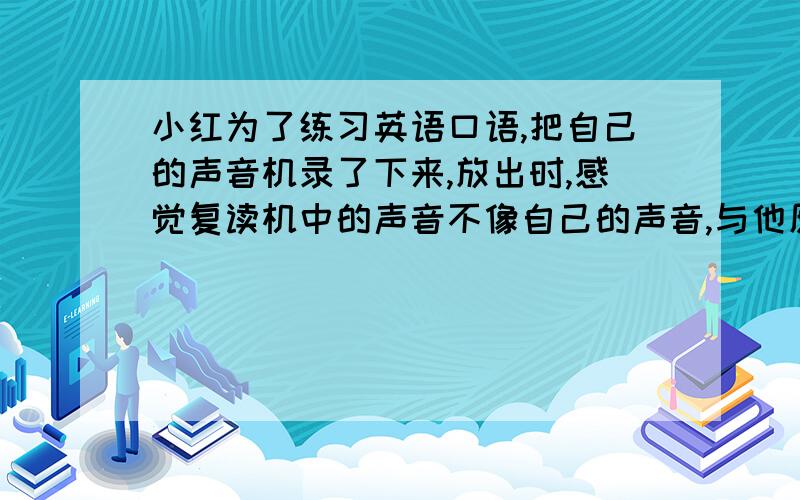 小红为了练习英语口语,把自己的声音机录了下来,放出时,感觉复读机中的声音不像自己的声音,与他原来的声音比较什么变了?音调变高了.响度变小了.响度变大了.音调变低了.