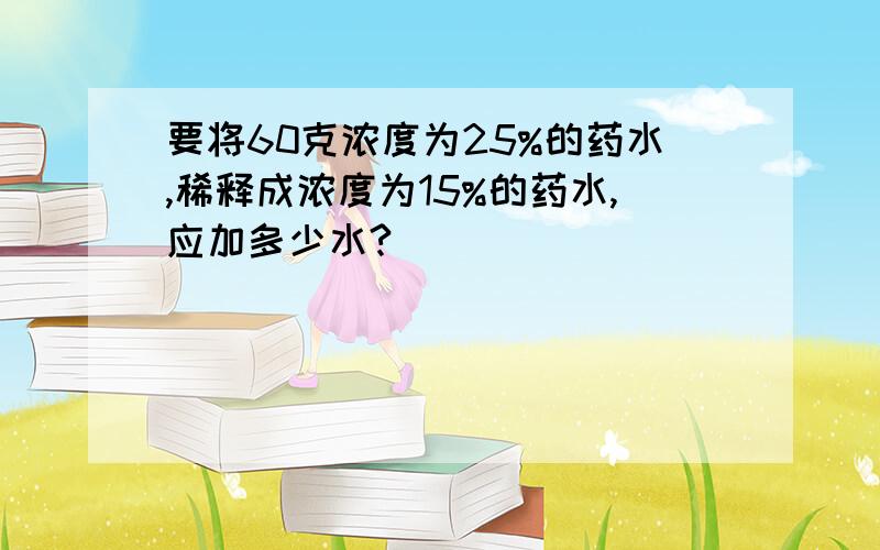 要将60克浓度为25%的药水,稀释成浓度为15%的药水,应加多少水?