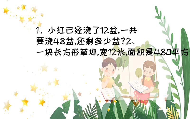 1、小红已经浇了12盆.一共要浇48盆.还剩多少盆?2、一块长方形草坪,宽12米,面积是480平方米,草坪的长是多少米?3、小红做了26朵红花,比黄花少做5朵.小红做了几朵黄花?4、羽毛球每副单价32元,