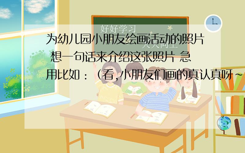 为幼儿园小朋友绘画活动的照片 想一句话来介绍这张照片 急用比如：（看,小朋友们画的真认真呀～） 或者（画画的世界真是快乐无限!） 就这样一类的 一句话 我现在需要10 句,重谢!