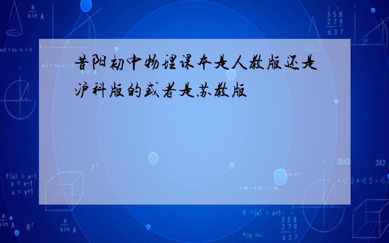 昔阳初中物理课本是人教版还是沪科版的或者是苏教版