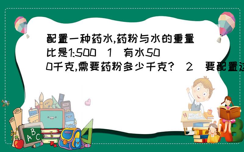 配置一种药水,药粉与水的重量比是1:500（1）有水500千克,需要药粉多少千克?（2）要配置这种药水1002千克,需要药粉和水各几千克?