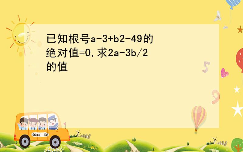 已知根号a-3+b2-49的绝对值=0,求2a-3b/2的值