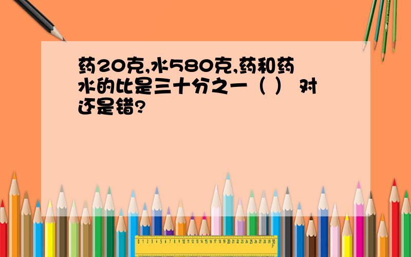 药20克,水580克,药和药水的比是三十分之一（ ） 对还是错?