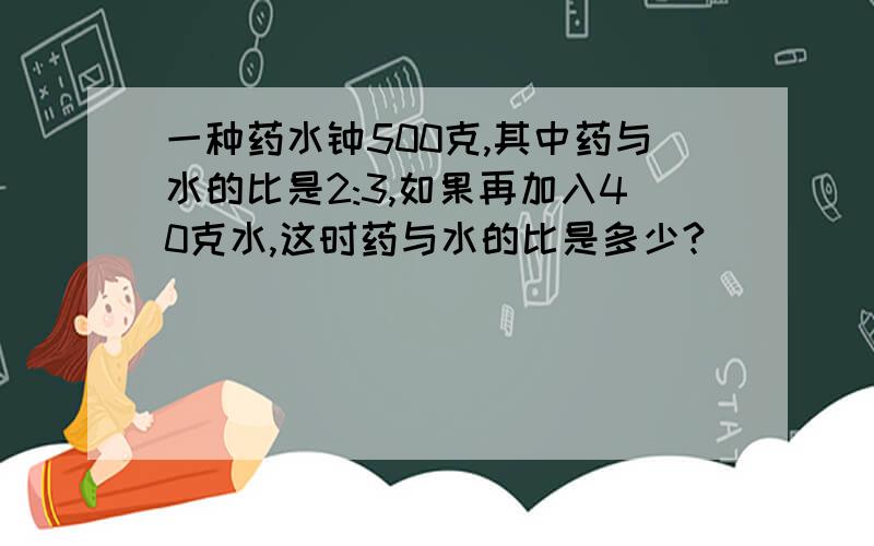 一种药水钟500克,其中药与水的比是2:3,如果再加入40克水,这时药与水的比是多少?