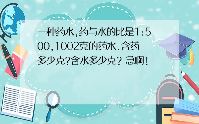 一种药水,药与水的比是1:500,1002克的药水.含药多少克?含水多少克? 急啊!