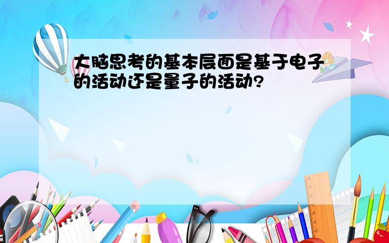 大脑思考的基本层面是基于电子的活动还是量子的活动?