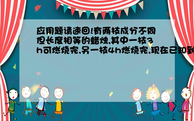 应用题请速回!有两枝成分不同但长度相等的蜡烛,其中一枝3h可燃烧完,另一枝4h燃烧完,现在已知到下午4点种,其中一枝蜡烛的剩余部分恰是另一枝剩余部分的2倍,问应在何时点燃这两枝蜡烛?